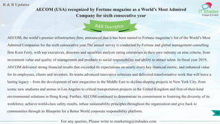 R & R Updates
IT Shades
Engage & Enable
AECOM (USA) recognized by Fortune magazine as a World’s Most Admired
Company for sixth consecutive year
For any queries, Please write to marketing@itshades.com
56
AECOM, the world’s premier infrastructure firm, announced that it has been named to Fortune magazine’s list of the World’s Most
Admired Companies for the sixth consecutive year.The annual survey is conducted by Fortune and global management consulting
firm Korn Ferry, with top executives, directors and securities analysts rating enterprises in their own industry on nine criteria, from
investment value and quality of management and products to social responsibility and ability to attract talent. In fiscal year 2019,
AECOM delivered strong financial results that exceeded its expectations on nearly every key financial metric, and enhanced value
for its employees, clients and investors. Its teams advanced innovative solutions and delivered transformative work that will leave a
lasting legacy – from the development of new megacities in the Middle East to skyline-shaping projects in New York City, from
iconic new stadiums and arenas in Los Angeles to critical transportation projects in the United Kingdom and first-of-their-kind
environmental solutions in Hong Kong. Further, AECOM continued to demonstrate its commitment to fostering the diversity of its
workforce, achieve world-class safety results, infuse sustainability principles throughout the organization and give back to
communities through its Blueprint for a Better World corporate responsibility platform.
R&R Description
 