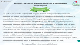 R & R Updates
IT Shades
Engage & Enable
Air Liquide (France) obtains the highest score from the CDP for its sustainable
water management
For any queries, Please write to marketing@itshades.com
57
Air Liquide has been awarded an “A” from the CDP, recognizing this time its reporting on actions for sustainable water
management. With this score, which complements the one received for its climate action, Air Liquide enters the narrow circle of
companies that have obtained a double "A" from the CDP, a non-profit organization that evaluates companies on their
environmental action. Air Liquide has been named on the CDP “A-List” as one of the world’s best-performing companies for
sustainable water management. At the beginning of the year, the company also scored an “A” for its climate action. This double
“A” recognizes a commitment to the environment, including an important milestone with the announcement of the most ambitious
Climate objectives in its sector. This latest recognition is also the result of a transparency policy that has been implemented by Air
Liquide for several years. Its Sustainability approach is embedded in the company’s strategy and the Group’s extra-financial
information is published in most of its communication material. In 2019, more than 8,400 companies made data about their
environmental impacts available to CDP (with a focus on climate, water and forests) for independent assessment purposes. Of those
companies, only 38 scored a triple or double “A”, among which 3 French companies, including Air Liquide.
R&R Description
 