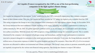 R & R Updates
IT Shades
Engage & Enable
Air Liquide (France) recognized by the CDP as one of the best-performing
companies in the fight against climate change
For any queries, Please write to marketing@itshades.com
58
Air Liquide has integrated the prestigious “A-list” established by the CDP, a non-profit organization that evaluates companies
based on their climate action. This year, Air Liquide has been awarded an “A” rating, the highest score available from the CDP.
This rating recognizes the Group as one of the companies most committed to the fight against climate change. In November 2018,
the Group announced the most ambitious Climate objectives in its sector, including Air Liquide’s commitment to reducing its
carbon intensity by 30% by 2025. Its global approach combines action on its own assets, for its customers and in developing
low-carbon ecosystems. With this award, the CDP recognizes a long-established strategy for sustainable growth. This is notably
illustrated by the company’s development in hydrogen energy and biomethane, and the Group’s participation in numerous
innovative projects alongside its customers in the metal and petrochemical industries. Every year, the Group dedicates around 100
million euros of innovation expenses to reduce its carbon footprint and that of its customers. More than 40% [1] of its investment
decisions are allocated to address environmental and climate challenges. The Group’s many actions to promote sustainable growth
are regularly recognized by the various non-financial rating agencies. The Group also features in major CSR indices
R&R Description
 