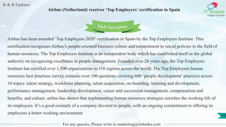 R & R Updates
IT Shades
Engage & Enable
Airbus (Netherland) receives ‘Top Employers’ certification in Spain
For any queries, Please write to marketing@itshades.com
59
Airbus has been awarded ‘Top Employers 2020’ certification in Spain by the Top Employers Institute. This
certification recognizes Airbus’s people-oriented business culture and commitment to social policies in the field of
human resources. The Top Employers Institute is an independent body which has established itself as the global
authority on recognizing excellence in people management. Founded over 28 years ago, the Top Employers
Institute has certified over 1,500 organizations in 118 regions across the world. The Top Employers human
resources best practices survey contains over 100 questions covering 600 ‘people development’ practices across
10 topics: talent strategy, workforce planning, talent acquisition, on-boarding, learning and development,
performance management, leadership development, career and succession management, compensation and
benefits, and culture. airbus has shown that implementing human resources strategies enriches the working life of
its employees. It’s a good example of a company devoted to people, with an ongoing commitment to offering its
employees a better working environment
R&R Description
 