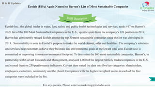 R & R Updates
IT Shades
Engage & Enable
Ecolab (USA) Again Named to Barron’s List of Most Sustainable Companies
For any queries, Please write to marketing@itshades.com
61
Ecolab Inc., the global leader in water, food safety and public health technologies and services, ranks #17 on Barron’s
2020 list of the 100 Most Sustainable Companies in the U.S., up nine spots from the company’s #26 position in 2019.
Barron has consistently ranked Ecolab among the top 30 most sustainable companies since the list was developed in
2018. Sustainability is core to Ecolab’s purpose to make the world cleaner, safer and healthier. The company’s solutions
and services help customers achieve their business and environmental goals at the lowest total cost. Ecolab also is
committed to improving its own environmental footprint. To determine the 100 most sustainable companies, Barron’s, in
partnership with Calvert Research and Management, analyzed 1,000 of the largest publicly traded companies in the U.S.
and scored them on 230 performance indicators. Calvert then sorted the data into five key categories: shareholders,
employees, customers, community and the planet. Companies with the highest weighted scores in each of the five
categories were included in the list.
R&R Description
 