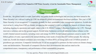 R & R Updates
IT Shades
Engage & Enable
Ecolab (USA) Named to CDP Water Security A List for Sustainable Water Management
For any queries, Please write to marketing@itshades.com
62
Ecolab Inc., the global leader in water, food safety and public health technologies and services, has been named to the
Water Security List, with an A rating by CDP, the nonprofit global environmental disclosure platform. This year’s CDP
Water Security A List recognized 71 companies globally for their sustainable water management initiatives. Ecolab also
received an A- rating from CDP on climate, recognizing the company’s work to mitigate the impacts of climate change,
including aligning its operations and supply chain to the U.N. Global Compact’s Business Ambition for 1.5⁰C. Through
innovative solutions and on-the-ground support, Ecolab helps businesses across all industries reduce reliance on the
world’s limited natural resources, including water and energy. In 2018, Ecolab helped customers conserve nearly 190
billion gallons of water, equivalent to the annual drinking water needs of more than 657 million people. By reducing
water use, Ecolab also helped customers save more than 19 trillion BTUs of energy and avoid 2.4 billion pounds of
greenhouse gas emissions. Companies named to the A List are recognized as pioneers for their action on climate change,
water and deforestation. Thousands of companies disclose their environmental data and are rated on the
comprehensiveness, transparency and performance of their sustainability programs.
R&R Description
 
