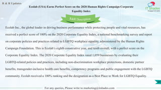 R & R Updates
IT Shades
Engage & Enable
Ecolab (USA) Earns Perfect Score on the 2020 Human Rights Campaign Corporate
Equality Index
For any queries, Please write to marketing@itshades.com
64
Ecolab Inc., the global leader in driving business performance while protecting people and vital resources, has
received a perfect score of 100% on the 2020 Corporate Equality Index, a national benchmarking survey and report
on corporate policies and practices related to LGBTQ workplace equality, administered by the Human Rights
Campaign Foundation. This is Ecolab’s eighth consecutive year, and tenth overall, with a perfect score on the
Corporate Equality Index. The 2020 Corporate Equality Index rated 1,059 businesses by evaluating their
LGBTQ-related policies and practices, including non-discrimination workplace protections, domestic partner
benefits, transgender-inclusive health care benefits, competency programs and public engagement with the LGBTQ
community. Ecolab received a 100% ranking and the designation as a Best Place to Work for LGBTQ Equality.
R&R Description
 