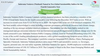 R & R Updates
IT Shades
Engage & Enable
Indorama Ventures (Thailand) Named in Two Global Sustainability Indices for the
Fourth Consecutive Year
For any queries, Please write to marketing@itshades.com
66
Indorama Ventures Public Company Limited, a global chemical producer, has been selected as a member of the
FTSE 4 Good Index Series for the fourth consecutive year following the December 2019 index review. With an
increase in overall score from 4.3 in 2019 to 4.6 in 2020 - the highest ESG score out of all chemical companies, IVL
has been notably acknowledged in areas including corporate governance, pollution & resources and climate change,
standing at the top amongst included chemical companies. The company has also been highly ranked in risk
management and gas emissions reduction from an international non-profit organization in climate change area for the
fourth consecutive year. Indorama Ventures Public Company Limited, listed in Thailand (Bloomberg ticker IVL.TB),
is one of the world’s leading petrochemicals producers, with a global manufacturing footprint across Africa, Asia
Pacific, Europe and Americas. The company’s portfolio comprises Integrated PET, Olefins, Fibers, Packaging and
Specialty Chemicals. Indorama Ventures products serve major FMCG and automotive sectors, i.e. beverages,
hygiene, personal care, tire and safety segments. Indorama Ventures has approx. 20,000 employees worldwide and
consolidated revenue of US$ 10.7 billion in 2018. The Company is listed in the Dow Jones Emerging Markets and
World Sustainability Indices.
R&R Description
 