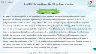 R & R Updates
IT Shades
Engage & Enable
LANXESS (Germany) honored by CDP for climate protection
For any queries, Please write to marketing@itshades.com
70
LANXESS has been recognized by the international climate protection initiative CDP as a global leader in climate
protection. The company received the highest rating in the most recent evaluation and is now listed as one of 179
companies worldwide in the "Climate Change A List". LANXESS is among the top two percent out of 8,400 companies
evaluated by CDP. This is the third inclusion in the "Climate Change A List" for the company, which has been disclosing
data relevant to climate protection as part of the program since 2012. The rating "A" is given to companies that stand out in
terms of transparency and completeness of reporting as well as actual climate protection performance. Specifically, this
includes that companies already report in line with the requirements of the "Task Force on Climate-related Financial
Disclosure.” A key element is the presentation of risks and opportunities as well as the business strategy with regard to
climate change. The requirements of the TCFD will only be implemented in European legislation for financial reporting in
the coming years. In the last few months, LANXESS has focused its business activities even more strongly on
sustainability, with climate protection and energy efficiency being key topics.
R&R Description
 