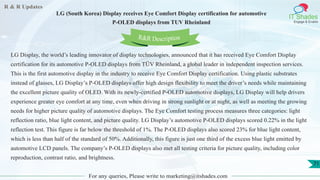 R & R Updates
IT Shades
Engage & Enable
LG (South Korea) Display receives Eye Comfort Display certification for automotive
P-OLED displays from TUV Rheinland
For any queries, Please write to marketing@itshades.com
71
LG Display, the world’s leading innovator of display technologies, announced that it has received Eye Comfort Display
certification for its automotive P-OLED displays from TÜV Rheinland, a global leader in independent inspection services.
This is the first automotive display in the industry to receive Eye Comfort Display certification. Using plastic substrates
instead of glasses, LG Display’s P-OLED displays offer high design flexibility to meet the driver’s needs while maintaining
the excellent picture quality of OLED. With its newly-certified P-OLED automotive displays, LG Display will help drivers
experience greater eye comfort at any time, even when driving in strong sunlight or at night, as well as meeting the growing
needs for higher picture quality of automotive displays. The Eye Comfort testing process measures three categories: light
reflection ratio, blue light content, and picture quality. LG Display’s automotive P-OLED displays scored 0.22% in the light
reflection test. This figure is far below the threshold of 1%. The P-OLED displays also scored 23% for blue light content,
which is less than half of the standard of 50%. Additionally, this figure is just one third of the excess blue light emitted by
automotive LCD panels. The company’s P-OLED displays also met all testing criteria for picture quality, including color
reproduction, contrast ratio, and brightness.
R&R Description
 