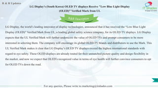 R & R Updates
IT Shades
Engage & Enable
LG Display’s (South Korea) OLED TV displays Receive "Low Blue Light Display
(OLED)" Verified Mark from UL
For any queries, Please write to marketing@itshades.com
72
LG Display, the world’s leading innovator of display technologies, announced that it has received the “Low Blue Light
Display (OLED)” Verified Mark from UL, a leading global safety science company, for its OLED TV displays. LG Display
expects that the UL Verified Mark will further underscore the value of OLED TVs and prompt consumers to be more
interested in selecting them. The company will encourage its global OLED TV brands and distributors to use the Mark. This
UL Verified Mark makes it clear that LG Display’s OLED TV displays exceed the highest international standards with
regard to eye safety. These OLED displays are already touted for their unmatched picture quality and design flexibility in
the market, and now we expect that OLED’s recognized value in terms of eye health will further convince consumers to opt
for OLED TVs down the road.
R&R Description
 