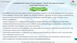 R & R Updates
IT Shades
Engage & Enable
LyondellBasell (UK) Named to Fortune Magazine's "World's Most Admired Companies"
List for Third Consecutive Year
For any queries, Please write to marketing@itshades.com
73
LyondellBasell, one of the largest plastics, chemicals and refining companies in the world, announced it has been named to
Fortune Magazine's 2020 list of the "World's Most Admired Companies." This marks the third year that LyondellBasell has
made the list, which identifies the organizations with the strongest reputations across a variety of industry sectors.
In 2019, LyondellBasell:
• played a leadership role in creating and launching the first global, cross-value chain Alliance to End Plastic Waste;
• collaborated with Samsonite to create a suitcase collection made of 100 percent post-consumer plastic waste provided
through our Quality Circular Polymers joint venture with SUEZ;
• advanced our molecular recycling capabilities and announced the construction of a small-scale pilot plant in Ferrara, Italy
to convert post-consumer plastic waste into feedstock;
• successfully produced plastics at commercial scale using sustainable bio-based raw materials, such as waste and residue
oils in collaboration with Neste; and,
• announced Memoranda of Understanding to form two joint ventures in China which will produce chemicals used in a
variety of applications including construction materials, packaging and furnishings.
R&R Description
 
