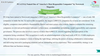 R & R Updates
IT Shades
Engage & Enable
PCA (USA) Named One of “America’s Most Responsible Companies” by Newsweek
Magazine
For any queries, Please write to marketing@itshades.com
74
PCA has been named to Newsweek magazine’s 2020 list of “America’s Most Responsible Companies” — one of only 300
companies to make the list. To receive this recognition, the largest 2,000 U.S. companies by revenue are considered. To be
eligible, companies must publish a Sustainability Report and meet certain other criteria. Statista evaluated the remaining
companies on relevant performance indicators in three areas: environmental stewardship, social responsibility and corporate
governance. The process also involves a survey of more than 6,000 U.S. citizens regarding their perception of the
companies being considered. This recognition is really an acknowledgement of the hard work of PCA’s 15,000 employees.
They all share in our company’s vision of doing the right things, utilizing the power of strong collaborative relationships
and delivering innovative packaging solutions and an outstanding service experience. Their sustainability strategy is no
different than our business strategy.
R&R Description
 