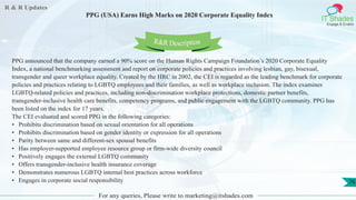 R & R Updates
IT Shades
Engage & Enable
PPG (USA) Earns High Marks on 2020 Corporate Equality Index
For any queries, Please write to marketing@itshades.com
76
PPG announced that the company earned a 90% score on the Human Rights Campaign Foundation’s 2020 Corporate Equality
Index, a national benchmarking assessment and report on corporate policies and practices involving lesbian, gay, bisexual,
transgender and queer workplace equality. Created by the HRC in 2002, the CEI is regarded as the leading benchmark for corporate
policies and practices relating to LGBTQ employees and their families, as well as workplace inclusion. The index examines
LGBTQ-related policies and practices, including non-discrimination workplace protections, domestic partner benefits,
transgender-inclusive health care benefits, competency programs, and public engagement with the LGBTQ community. PPG has
been listed on the index for 17 years.
The CEI evaluated and scored PPG in the following categories:
• Prohibits discrimination based on sexual orientation for all operations
• Prohibits discrimination based on gender identity or expression for all operations
• Parity between same and different-sex spousal benefits
• Has employer-supported employee resource group or firm-wide diversity council
• Positively engages the external LGBTQ community
• Offers transgender-inclusive health insurance coverage
• Demonstrates numerous LGBTQ internal best practices across workforce
• Engages in corporate social responsibility
R&R Description
 