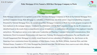 R & R Updates
IT Shades
Engage & Enable
Pulte Mortgage (USA) Named a 2020 Best Mortgage Company to Work
For any queries, Please write to marketing@itshades.com
77
Pulte Mortgage announced its recognition as one of the 2020 Best Mortgage Companies to Work for by National Mortgage News
and Best Companies Group. Pulte Mortgage is a subsidiary of PulteGroup, one of the nation’s largest homebuilding companies.
Presented by National Mortgage News, the second annual Best Mortgage Companies to Work For awards program recognizes the
best employers in the mortgage industry. Conducted in collaboration with the Best Companies Group, the top 40 companies are
identified based on the results from a comprehensive survey of employees, in combination with a review of the employer’s benefits
and policies. The employee survey covers eight areas: Leadership and Planning; Corporate Culture and Communications; Role
Satisfaction; Work Environment; Relationship with Supervisor; Training, Development and Resources; Pay and Benefits; and
Overall Engagement.Pulte Mortgage is a wholly owned financial services subsidiary of PulteGroup, Inc. that focuses on the
financing of new construction homes for customers of Pulte Homes, Centex, Del Webb, DiVosta, American West, and John
Wieland Homes. Founded in 1972, Pulte Mortgage has financed more than 700,000 homes from coast-to-coast while offering
borrowers more than 200 different home loan solutions.
R&R Description
 