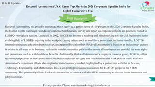 R & R Updates
IT Shades
Engage & Enable
Rockwell Automation (USA) Earns Top Marks in 2020 Corporate Equality Index for
Eighth Consecutive Year
For any queries, Please write to marketing@itshades.com
78
Rockwell Automation, Inc. proudly announced that it received a perfect score of 100 percent on the 2020 Corporate Equality Index,
the Human Rights Campaign Foundation’s national benchmarking survey and report on corporate policies and practices related to
LGBTQ+ workplace equality. Launched in 2002, the CEI has become a roadmap and benchmarking tool for U.S. businesses in the
evolving field of LGBTQ+ equality in the workplace, using criteria such as workforce protections, inclusive benefits, LGBTQ+
internal training and education best practices, and responsible citizenship. Rockwell Automation’s focus on an inclusionary culture
is evident in all areas of its business, such as its non-discrimination policies that ensure all employees are provided the same rights
and protections, such as with healthcare benefits. Additionally, Rockwell Automation’s employee resource group, ROKOut, offers
real-time perspectives on workplace issues and helps employees navigate and find solutions that work best for them. Rockwell
Automation’s recruitment efforts also emphasize its inclusionary mindset, highlighted by a partnership with Out in Science,
Technology, Engineering, and Mathematics, Inc., a non-profit professional association for LGBTQ+ people in the STEM
community. This partnership allows Rockwell Automation to connect with the STEM community to discuss future innovation and
job possibilities.
R&R Description
 