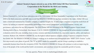R & R Updates
IT Shades
Engage & Enable
Sekisui Chemical (Japan) selected as one of the 2020 Global 100 Most Sustainable
Corporations in the World for the third year running
For any queries, Please write to marketing@itshades.com
79
Sekisui Chemical Co., Ltd. has been selected as one of the 2020 Global 100 Most Sustainable Corporations in the World index.
2020 is the third consecutive and fifth time overall that SEKISUI CHEMICAL has been included in this index. Global 100 is an
index created and maintained by Canadian company, Corporate Knights Inc. It ranks major companies around the world from all
sectors, by looking at corporate sustainability performance from various perspectives such as environment, society, and
governance, and selects the top 100 companies. The 2020 Global 100 was announced at the World Economic Forum Annual
Meeting held in Davos, Switzerland, from January 21 to 24. SEKISUI CHEMICAL was recognized for achievements in multiple
evaluation criteria this year, including clean revenue, resource and clean air productivity, innovation capacity, safety, and employee
retention. Ranked 12th, SEKISUI CHEMICAL was the highest ranked Japanese company among 6 Japanese companies listed in
the Global 100. The SEKISUI CHEMICAL Group is working on its medium-term management plan “SHIFT 2019 -Fusion-” as the
first step toward a new phase of growth. The “S” in SHIFT stands for sustainable, and the Group is pushing to establish a
sustainable business base from the viewpoint of ESG. The SEKISUI CHEMICAL Group will continue to work on improving the
lives of the people of the world and the Earth’s environment, and contribute toward the sustainable growth of society.
R&R Description
 
