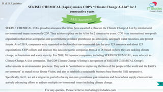 R & R Updates
IT Shades
Engage & Enable
SEKISUI CHEMICAL (Japan) makes CDP's “Climate Change A-List” for 2
consecutive years
For any queries, Please write to marketing@itshades.com
80
SEKISUI CHEMICAL CO.is proud to announce that it has been awarded a place on the Climate Change A List by international
environmental impact non-profit CDP. They achieve a place on the A list for 2 consecutive years. CDP is an international non-profit
organization that drives companies and governments to reduce greenhouse gas emissions, safeguard water resources, and protect
forests. As of 2019, companies were requested to disclose their environmental data by over 525 investors and about 125
organizations. CDP collects and assesses this data and scores companies from A to D- based on how they are tackling climate
change, deforestation and water security. For 2019, 38 Japanese companies, including SEKISUI CHEMICAL, were selected as
Climate Change A-List companies. The CDP Climate Change A listing is recognition of SEKISUI CHEMICAL Group’s
achievements in environmental practices. They seek to “contribute to improving the lives of the people of the world and the Earth’s
environment” as stated in our Group Vision, and aim to establish a sustainable business base from the ESG perspective.
Specifically, for E, we set a long-term goal of reducing our own greenhouse gas emissions and those of our supply chain and are
actively advancing efforts to address multiple environmental issues including climate change.
R&R Description
 