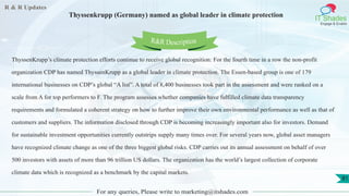 R & R Updates
IT Shades
Engage & Enable
Thyssenkrupp (Germany) named as global leader in climate protection
For any queries, Please write to marketing@itshades.com
81
ThyssenKrupp’s climate protection efforts continue to receive global recognition: For the fourth time in a row the non-profit
organization CDP has named ThyssenKrupp as a global leader in climate protection. The Essen-based group is one of 179
international businesses on CDP’s global “A list”. A total of 8,400 businesses took part in the assessment and were ranked on a
scale from A for top performers to F. The program assesses whether companies have fulfilled climate data transparency
requirements and formulated a coherent strategy on how to further improve their own environmental performance as well as that of
customers and suppliers. The information disclosed through CDP is becoming increasingly important also for investors. Demand
for sustainable investment opportunities currently outstrips supply many times over. For several years now, global asset managers
have recognized climate change as one of the three biggest global risks. CDP carries out its annual assessment on behalf of over
500 investors with assets of more than 96 trillion US dollars. The organization has the world’s largest collection of corporate
climate data which is recognized as a benchmark by the capital markets.
R&R Description
 