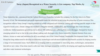 R & R Updates
IT Shades
Engage & Enable
Toray (Japan) Recognized as a Water Security A List company, Top Marks, by
CDP
For any queries, Please write to marketing@itshades.com
82
Toray Industries, Inc., announced that the Carbon Disclosure Projecthas included the company for the first time in its Water
Security A List. The international non-profit organization made the selection in surveying the protection of water resources.This
recognition reflects Toray Group’s ongoing initiatives to help safeguard such resources, setting and reaching specific targets in that
regard.In recent years, climate change has resulted in irregular rainfalls, aridification, and increasingly dire water shortages
worldwide. Global population growth has led to almost 500 million people suffering from water shortages. Demand for food in
emerging nations is set to rise in the years ahead, making such shortages a key factor in possibly frequent famines from crop
failures. Access to water and sanitation for all is accordingly one of the United Nations’ Sustainable Development Goals. Toray
Group has long endeavoured to develop revolutionary technologies and advanced materials that benefit societies by helping resolve
a range of environmental issues. Such efforts are in keeping with its commitment to innovating ideas, technologies, and products
that deliver new value. It has done much to alleviate water shortages around the world by developing and supplying desalination
and other water treatment technologies.
R&R Description
 