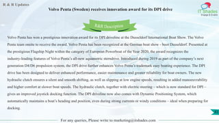 R & R Updates
IT Shades
Engage & Enable
Volvo Penta (Sweden) receives innovation award for its DPI drive
For any queries, Please write to marketing@itshades.com
83
Volvo Penta has won a prestigious innovation award for its DPI driveline at the Dusseldorf International Boat Show. The Volvo
Penta team onsite to receive the award. Volvo Penta has been recognized at the German boat show - boot Dusseldorf. Presented at
the prestigious Flagship Night within the category of European Powerboat of the Year 2020, the award recognizes the
industry-leading features of Volvo Penta’s all-new aquametric sterndrive. Introduced during 2019 as part of the company’s next
generation D4/D6 propulsion system, the DPI drive further enhances Volvo Penta’s trademark easy boating experience. The DPI
drive has been designed to deliver enhanced performance, easier maintenance and greater reliability for boat owners. The new
hydraulic clutch ensures a silent and smooth shifting, as well as slipping at low engine speeds, resulting in added manoeuvrability
and higher comfort at slower boat speeds. The hydraulic clutch, together with electric steering – which is now standard for DPI –
gives an improved joystick docking function. The DPI driveline now also comes with Dynamic Positioning System, which
automatically maintains a boat’s heading and position, even during strong currents or windy conditions – ideal when preparing for
docking.
R&R Description
 