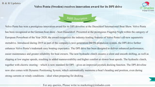 R & R Updates
IT Shades
Engage & Enable
Volvo Penta (Sweden) receives innovation award for its DPI drive
For any queries, Please write to marketing@itshades.com
84
Volvo Penta has won a prestigious innovation award for its DPI driveline at the Dusseldorf International Boat Show. Volvo Penta
has been recognized at the German boat show - boot Dusseldorf. Presented at the prestigious Flagship Night within the category of
European Powerboat of the Year 2020, the award recognizes the industry-leading features of Volvo Penta’s all-new aquametric
sterndrive. Introduced during 2019 as part of the company’s next generation D4/D6 propulsion system, the DPI drive further
enhances Volvo Penta’s trademark easy boating experience. The DPI drive has been designed to deliver enhanced performance,
easier maintenance and greater reliability for boat owners. The new hydraulic clutch ensures a silent and smooth shifting, as well as
slipping at low engine speeds, resulting in added maneuverability and higher comfort at slower boat speeds. The hydraulic clutch,
together with electric steering – which is now standard for DPI – gives an improved joystick docking function. The DPI driveline
now also comes with Dynamic Positioning System, which automatically maintains a boat’s heading and position, even during
strong currents or windy conditions – ideal when preparing for docking.
R&R Description
 