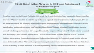 R & R Updates
IT Shades
Engage & Enable
Wärtsilä (Finland) Guidance Marine wins the 2020 Dynamic Positioning Award
for their SceneScan® system
For any queries, Please write to marketing@itshades.com
85
SceneScan system won the Dynamic Positioning 2020 Award. The Dynamic Positioning Award is awarded to the developer of an
innovative DP product or system, or contractor responsible for an especially innovative application of DP on a project. 2018 saw
the launch of SceneScan that is changing the way vessels operate and position within the marine industry. SceneScan is the first
target less laser position reference sensor from Wärtsilä Guidance Marine.The award recognizes Wärtsilä Guidance Marine’s
approach to technology and innovation. It is a badge of honor that the company will wear with pride which is industry recognized
from the company's peers within the maritime world. This is the second time the award has been won as in 2017, Wärtsilä
Guidance Marine won the Dynamic Positioning Award for RangeGuard Monopole, the first target less radar position reference
sensor. Unlike traditional laser PRS, SceneScan provides tracking information relative to structures within the sensor field of view.
It tracks by matching its current observation of the scene against a map generated from previous observations of the scene.
R&R Description
 