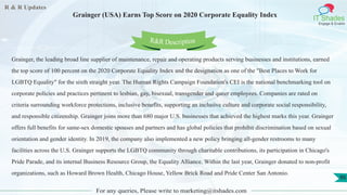R & R Updates
IT Shades
Engage & Enable
Grainger (USA) Earns Top Score on 2020 Corporate Equality Index
For any queries, Please write to marketing@itshades.com
86
Grainger, the leading broad line supplier of maintenance, repair and operating products serving businesses and institutions, earned
the top score of 100 percent on the 2020 Corporate Equality Index and the designation as one of the "Best Places to Work for
LGBTQ Equality" for the sixth straight year. The Human Rights Campaign Foundation's CEI is the national benchmarking tool on
corporate policies and practices pertinent to lesbian, gay, bisexual, transgender and queer employees. Companies are rated on
criteria surrounding workforce protections, inclusive benefits, supporting an inclusive culture and corporate social responsibility,
and responsible citizenship. Grainger joins more than 680 major U.S. businesses that achieved the highest marks this year. Grainger
offers full benefits for same-sex domestic spouses and partners and has global policies that prohibit discrimination based on sexual
orientation and gender identity. In 2019, the company also implemented a new policy bringing all-gender restrooms to many
facilities across the U.S. Grainger supports the LGBTQ community through charitable contributions, its participation in Chicago's
Pride Parade, and its internal Business Resource Group, the Equality Alliance. Within the last year, Grainger donated to non-profit
organizations, such as Howard Brown Health, Chicago House, Yellow Brick Road and Pride Center San Antonio.
R&R Description
 
