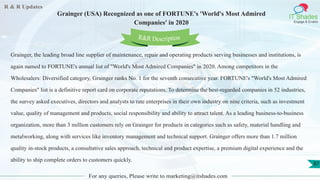 R & R Updates
IT Shades
Engage & Enable
Grainger (USA) Recognized as one of FORTUNE's 'World's Most Admired
Companies' in 2020
For any queries, Please write to marketing@itshades.com
87
Grainger, the leading broad line supplier of maintenance, repair and operating products serving businesses and institutions, is
again named to FORTUNE's annual list of "World's Most Admired Companies" in 2020. Among competitors in the
Wholesalers: Diversified category, Grainger ranks No. 1 for the seventh consecutive year. FORTUNE's "World's Most Admired
Companies" list is a definitive report card on corporate reputations. To determine the best-regarded companies in 52 industries,
the survey asked executives, directors and analysts to rate enterprises in their own industry on nine criteria, such as investment
value, quality of management and products, social responsibility and ability to attract talent. As a leading business-to-business
organization, more than 3 million customers rely on Grainger for products in categories such as safety, material handling and
metalworking, along with services like inventory management and technical support. Grainger offers more than 1.7 million
quality in-stock products, a consultative sales approach, technical and product expertise, a premium digital experience and the
ability to ship complete orders to customers quickly.
R&R Description
 