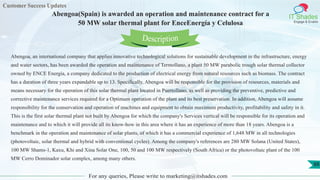 Customer Success Updates
IT Shades
Engage & Enable
Abengoa(Spain) is awarded an operation and maintenance contract for a
50 MW solar thermal plant for EnceEnergía y Celulosa
For any queries, Please write to marketing@itshades.com
88
Abengoa, an international company that applies innovative technological solutions for sustainable development in the infrastructure, energy
and water sectors, has been awarded the operation and maintenance of Termollano, a plant 50 MW parabolic trough solar thermal collector
owned by ENCE Energía, a company dedicated to the production of electrical energy from natural resources such as biomass. The contract
has a duration of three years expandable up to 13. Specifically, Abengoa will be responsible for the provision of resources, materials and
means necessary for the operation of this solar thermal plant located in Puertollano, as well as providing the preventive, predictive and
corrective maintenance services required for a Optimum operation of the plant and its best preservation. In addition, Abengoa will assume
responsibility for the conservation and operation of machines and equipment to obtain maximum productivity, profitability and safety in it.
This is the first solar thermal plant not built by Abengoa for which the company's Services vertical will be responsible for its operation and
maintenance and to which it will provide all its know-how in this area where it has an experience of more than 18 years. Abengoa is a
benchmark in the operation and maintenance of solar plants, of which it has a commercial experience of 1,648 MW in all technologies
(photovoltaic, solar thermal and hybrid with conventional cycles). Among the company's references are 280 MW Solana (United States),
100 MW Shams-1, Kaxu, Khi and Xina Solar One, 100, 50 and 100 MW respectively (South Africa) or the photovoltaic plant of the 100
MW Cerro Dominador solar complex, among many others.
Description
 