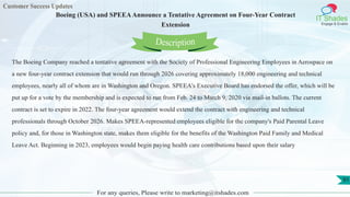 Customer Success Updates
IT Shades
Engage & Enable
Boeing (USA) and SPEEAAnnounce a Tentative Agreement on Four-Year Contract
Extension
For any queries, Please write to marketing@itshades.com
91
The Boeing Company reached a tentative agreement with the Society of Professional Engineering Employees in Aerospace on
a new four-year contract extension that would run through 2026 covering approximately 18,000 engineering and technical
employees, nearly all of whom are in Washington and Oregon. SPEEA's Executive Board has endorsed the offer, which will be
put up for a vote by the membership and is expected to run from Feb. 24 to March 9, 2020 via mail-in ballots. The current
contract is set to expire in 2022. The four-year agreement would extend the contract with engineering and technical
professionals through October 2026. Makes SPEEA-represented employees eligible for the company's Paid Parental Leave
policy and, for those in Washington state, makes them eligible for the benefits of the Washington Paid Family and Medical
Leave Act. Beginning in 2023, employees would begin paying health care contributions based upon their salary
Description
 