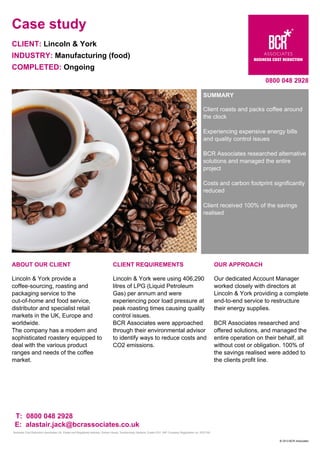 Case study
CLIENT: Lincoln & York
INDUSTRY: Manufacturing (food)
COMPLETED: Ongoing
0800 048 2928
SUMMARY
Client roasts and packs coffee around
the clock
Experiencing expensive energy bills
and quality control issues
BCR Associates researched alternative
solutions and managed the entire
project
Costs and carbon footprint significantly
reduced
Client received 100% of the savings
realised
ABOUT OUR CLIENT
Lincoln & York provide a
coffee-sourcing, roasting and
packaging service to the
out-of-home and food service,
distributor and specialist retail
markets in the UK, Europe and
worldwide.
The company has a modern and
sophisticated roastery equipped to
deal with the various product
ranges and needs of the coffee
market.
CLIENT REQUIREMENTS
Lincoln & York were using 406,290
litres of LPG (Liquid Petroleum
Gas) per annum and were
experiencing poor load pressure at
peak roasting times causing quality
control issues.
BCR Associates were approached
through their environmental advisor
to identify ways to reduce costs and
CO2 emissions.
OUR APPROACH
Our dedicated Account Manager
worked closely with directors at
Lincoln & York providing a complete
end-to-end service to restructure
their energy supplies.
BCR Associates researched and
offered solutions, and managed the
entire operation on their behalf, all
without cost or obligation. 100% of
the savings realised were added to
the clients profit line.
T: 0800 048 2928
E: alastair.jack@bcrassociates.co.uk
Business Cost Reduction Associates Ltd. Postal and Registered address: Darwin House, Southernhay Gardens, Exeter EX1 1NP Company Registration no: 5537190
© 2013 BCR Associates
 