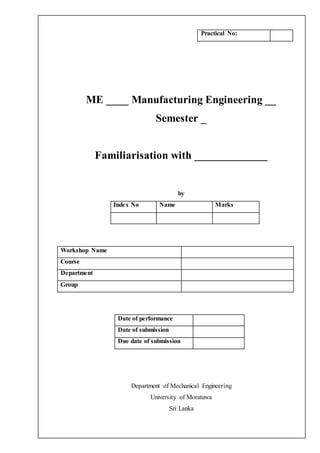 ME ____ Manufacturing Engineering __
Semester _
Familiarisation with _____________
by
Index No Name Marks
Workshop Name
Course
Department
Group
Date of performance
Date of submission
Due date of submission
Department of Mechanical Engineering
University of Moratuwa
Sri Lanka
Practical No:
 