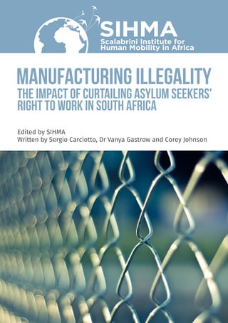 MANUFACTURING ILLEGALITY
SIHMAScalabrini Institute for
Human Mobility in Africa
THE IMPACT OF CURTAILING ASYLUM SEEKERS'
RIGHT TO WORK IN SOUTH AFRICA
Edited by SIHMA
Written by Sergio Carciotto, Dr Vanya Gastrow and Corey Johnson
 