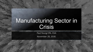 Manufacturing Sector in
Crisis
Paul Young CPA, CGA
November 28, 2018.
 