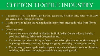 COTTON TEXTILE INDUSTRY
 It contributes 14% in industrial production, generates 35 million jobs, holds 4% in GDP
and earns 24.6% foreign exchanges.
 It is the only self-reliant and value added industry (each stage adds value from fiber to
yarn
 Cotton Industry:
 First cotton was established in Mumbai in 1854. Indian Cotton industry is doing
good in all Private, Public and Cooperatives too.
 This industry provides a living to farmers, cotton boll pluckers and workers engaged
in ginning, spinning, weaving, dyeing, designing, packaging, tailoring and sewing.
 The industry by creating demands supports many other industries, such as, chemicals
and dyes, mill stores, packaging materials and engineering works.
 