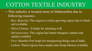 COTTON TEXTILE INDUSTRY
 This industry is located more in Maharashtra due to
following reasons:-
○ Raw Material: This region is cotton growing region due to black
soil available.
○ Moist Climate : It helps for spinning well
○ Infrastructure: This region has better transport, market and
capital available
○ Port: Mumbai Port helps for transporting things out of India
○ Labour: Rural regions have ample and cheap labours available.
 
