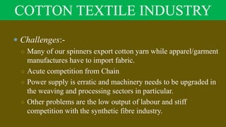COTTON TEXTILE INDUSTRY
 Challenges:-
○ Many of our spinners export cotton yarn while apparel/garment
manufactures have to import fabric.
○ Acute competition from Chain
○ Power supply is erratic and machinery needs to be upgraded in
the weaving and processing sectors in particular.
○ Other problems are the low output of labour and stiff
competition with the synthetic fibre industry.
 