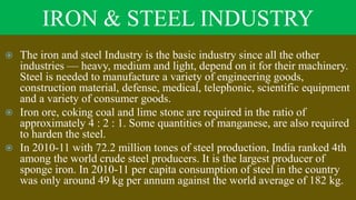 IRON & STEEL INDUSTRY
 The iron and steel Industry is the basic industry since all the other
industries — heavy, medium and light, depend on it for their machinery.
Steel is needed to manufacture a variety of engineering goods,
construction material, defense, medical, telephonic, scientific equipment
and a variety of consumer goods.
 Iron ore, coking coal and lime stone are required in the ratio of
approximately 4 : 2 : 1. Some quantities of manganese, are also required
to harden the steel.
 In 2010-11 with 72.2 million tones of steel production, India ranked 4th
among the world crude steel producers. It is the largest producer of
sponge iron. In 2010-11 per capita consumption of steel in the country
was only around 49 kg per annum against the world average of 182 kg.
 