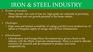 IRON & STEEL INDUSTRY
 Factors of Location
 These include, low cost of iron ore, high grade raw materials in proximity,
cheap labour and vast growth potential in the home market.
 Challenges
 High costs and limited availability of coking coal (b) Lower productivity of
labour (c) Irregular supply of energy and (d) Poor infrastructure.
 Liberalization
 Liberalisation and Foreign Direct Investment have given a boost to the
industry with the efforts of private entrepreneurs. There is a need to allocate
resources for research and development to produce steel more
computatitively.
 