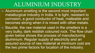ALUMINIUM INDUSTRY
 Aluminium smelting is the second most important
metallurgical industry in India. It is light, resistant to
corrosion, a good conductor of heat, malleable and
becomes strong when it is mixed with other metals.
 Bauxite, the raw material used in the smelters is a
very bulky, dark reddish coloured rock. The flow chart
given below shows the process of manufacturing
aluminium. Regular supply of electricity and an
assured source of raw material at minimum cost are
the two prime factors for location of the industry.
 