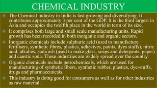 CHEMICAL INDUSTRY
 The Chemical industry in India is fast growing and diversifying. It
contributes approximately 3 per cent of the GDP. It is the third largest in
Asia and occupies the twelfth place in the world in term of its size.
 It comprises both large and small scale manufacturing units. Rapid
growth has been recorded in both inorganic and organic sectors.
 Inorganic chemicals include sulphuric acid (used to manufacture
fertilisers, synthetic fibres, plastics, adhesives, paints, dyes stuffs), nitric
acid, alkalies, soda ash (used to make glass, soaps and detergents, paper)
and caustic soda. These industries are widely spread over the country.
 Organic chemicals include petrochemicals, which are used for
manufacturing of synthetic fibers, synthetic rubber, plastics, dye-stuffs,
drugs and pharmaceuticals.
 This industry is doing good for consumers as well as for other industries
as raw material.
 