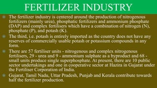 FERTILIZER INDUSTRY
 The fertilizer industry is centered around the production of nitrogenous
fertilizers (mainly urea), phosphatic fertilizers and ammonium phosphate
(DAP) and complex fertilisers which have a combination of nitrogen (N),
phosphate (P), and potash (K).
 The third, i.e. potash is entirely imported as the country does not have any
reserves of commercially usable potash or potassium compounds in any
form.
 There are 57 fertiliser units - nitrogenous and complex nitrogenous
fertilisers, 29 - urea and 9 - ammonium sulphate as a byproduct and 68 -
small units produce single superphosphate. At present, there are 10 public
sector undertakings and one in cooperative sector at Hazira in Gujarat under
the Fertiliser Corporation of India.
 Gujarat, Tamil Nadu, Uttar Pradesh, Punjab and Kerala contribute towards
half the fertilizer production.
 