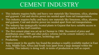 CEMENT INDUSTRY
 This industry requires bulky and heavy raw materials like limestone, silica, alumina
and gypsum. Coal and electric power are needed apart from rail transportation.
 This industry requires bulky and heavy raw materials like limestone, silica, alumina
and gypsum. Coal and electric power are needed apart from rail transportation.
 The industry has strategically located plants in Gujarat that have suitable access to
the market in the Gulf countries.
 The first cement plant was set up in Chennai in 1904. Decontrol of price and
distribution since 1989 and other policy reforms led the cement industry to make
rapid strides in capacity, process, technology and
 Production.
 Improvement in the quality has found the produce a readily available market in East
Asia, Middle East, Africa and South Asia apart from a large demand within the
country. This industry is doing welL in terms of production as well as export.
 