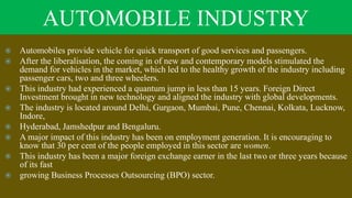 AUTOMOBILE INDUSTRY
 Automobiles provide vehicle for quick transport of good services and passengers.
 After the liberalisation, the coming in of new and contemporary models stimulated the
demand for vehicles in the market, which led to the healthy growth of the industry including
passenger cars, two and three wheelers.
 This industry had experienced a quantum jump in less than 15 years. Foreign Direct
Investment brought in new technology and aligned the industry with global developments.
 The industry is located around Delhi, Gurgaon, Mumbai, Pune, Chennai, Kolkata, Lucknow,
Indore,
 Hyderabad, Jamshedpur and Bengaluru.
 A major impact of this industry has been on employment generation. It is encouraging to
know that 30 per cent of the people employed in this sector are women.
 This industry has been a major foreign exchange earner in the last two or three years because
of its fast
 growing Business Processes Outsourcing (BPO) sector.
 