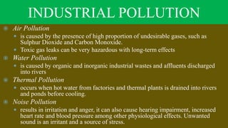 INDUSTRIAL POLLUTION
 Air Pollution
 is caused by the presence of high proportion of undesirable gases, such as
Sulphur Dioxide and Carbon Monoxide.
 Toxic gas leaks can be very hazardous with long-term effects
 Water Pollution
 is caused by organic and inorganic industrial wastes and affluents discharged
into rivers
 Thermal Pollution
 occurs when hot water from factories and thermal plants is drained into rivers
and ponds before cooling.
 Noise Pollution
 results in irritation and anger, it can also cause hearing impairment, increased
heart rate and blood pressure among other physiological effects. Unwanted
sound is an irritant and a source of stress.
 