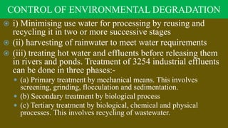 CONTROL OF ENVIRONMENTAL DEGRADATION
 i) Minimising use water for processing by reusing and
recycling it in two or more successive stages
 (ii) harvesting of rainwater to meet water requirements
 (iii) treating hot water and effluents before releasing them
in rivers and ponds. Treatment of 3254 industrial effluents
can be done in three phases:-
 (a) Primary treatment by mechanical means. This involves
screening, grinding, flocculation and sedimentation.
 (b) Secondary treatment by biological process
 (c) Tertiary treatment by biological, chemical and physical
processes. This involves recycling of wastewater.
 