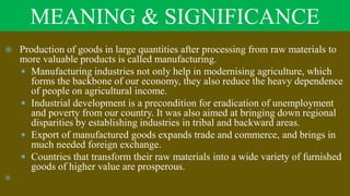 MEANING & SIGNIFICANCE
 Production of goods in large quantities after processing from raw materials to
more valuable products is called manufacturing.
 Manufacturing industries not only help in modernising agriculture, which
forms the backbone of our economy, they also reduce the heavy dependence
of people on agricultural income.
 Industrial development is a precondition for eradication of unemployment
and poverty from our country. It was also aimed at bringing down regional
disparities by establishing industries in tribal and backward areas.
 Export of manufactured goods expands trade and commerce, and brings in
much needed foreign exchange.
 Countries that transform their raw materials into a wide variety of furnished
goods of higher value are prosperous.

 