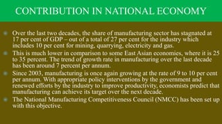 CONTRIBUTION IN NATIONAL ECONOMY
 Over the last two decades, the share of manufacturing sector has stagnated at
17 per cent of GDP – out of a total of 27 per cent for the industry which
includes 10 per cent for mining, quarrying, electricity and gas.
 This is much lower in comparison to some East Asian economies, where it is 25
to 35 percent. The trend of growth rate in manufacturing over the last decade
has been around 7 percent per annum.
 Since 2003, manufacturing is once again growing at the rate of 9 to 10 per cent
per annum. With appropriate policy interventions by the government and
renewed efforts by the industry to improve productivity, economists predict that
manufacturing can achieve its target over the next decade.
 The National Manufacturing Competitiveness Council (NMCC) has been set up
with this objective.
 