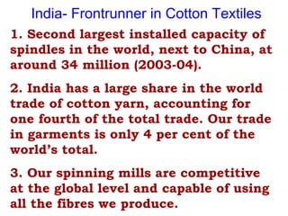 1. Second largest installed capacity of
spindles in the world, next to China, at
around 34 million (2003-04).
2. India has a large share in the world
trade of cotton yarn, accounting for
one fourth of the total trade. Our trade
in garments is only 4 per cent of the
world’s total.
3. Our spinning mills are competitive
at the global level and capable of using
all the fibres we produce.
India- Frontrunner in Cotton Textiles
 