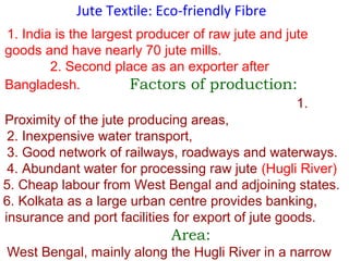 Jute Textile: Eco-friendly Fibre
1. India is the largest producer of raw jute and jute
goods and have nearly 70 jute mills.
2. Second place as an exporter after
Bangladesh. Factors of production:
1.
Proximity of the jute producing areas,
2. Inexpensive water transport,
3. Good network of railways, roadways and waterways.
4. Abundant water for processing raw jute (Hugli River)
5. Cheap labour from West Bengal and adjoining states.
6. Kolkata as a large urban centre provides banking,
insurance and port facilities for export of jute goods.
Area:
West Bengal, mainly along the Hugli River in a narrow
 