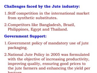 Challenges faced by the Jute industry:
1.Stiff competition in the international market
from synthetic substitutes.
2.Competitors like Bangladesh, Brazil,
Philippines, Egypt and Thailand.
Government Support:
1.Government policy of mandatory use of jute
packaging.
2.National Jute Policy in 2005 was formulated
with the objective of increasing productivity,
improving quality, ensuring good prices to
the jute farmers and enhancing the yield per
 