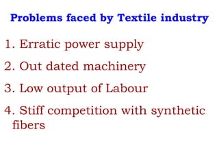Problems faced by Textile industry
1. Erratic power supply
2. Out dated machinery
3. Low output of Labour
4. Stiff competition with synthetic
fibers
 