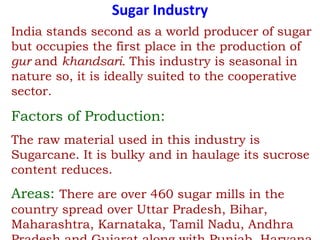 Sugar Industry
India stands second as a world producer of sugar
but occupies the first place in the production of
gur and khandsari. This industry is seasonal in
nature so, it is ideally suited to the cooperative
sector.
Factors of Production:
The raw material used in this industry is
Sugarcane. It is bulky and in haulage its sucrose
content reduces.
Areas: There are over 460 sugar mills in the
country spread over Uttar Pradesh, Bihar,
Maharashtra, Karnataka, Tamil Nadu, Andhra
 